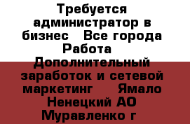 Требуется администратор в бизнес - Все города Работа » Дополнительный заработок и сетевой маркетинг   . Ямало-Ненецкий АО,Муравленко г.